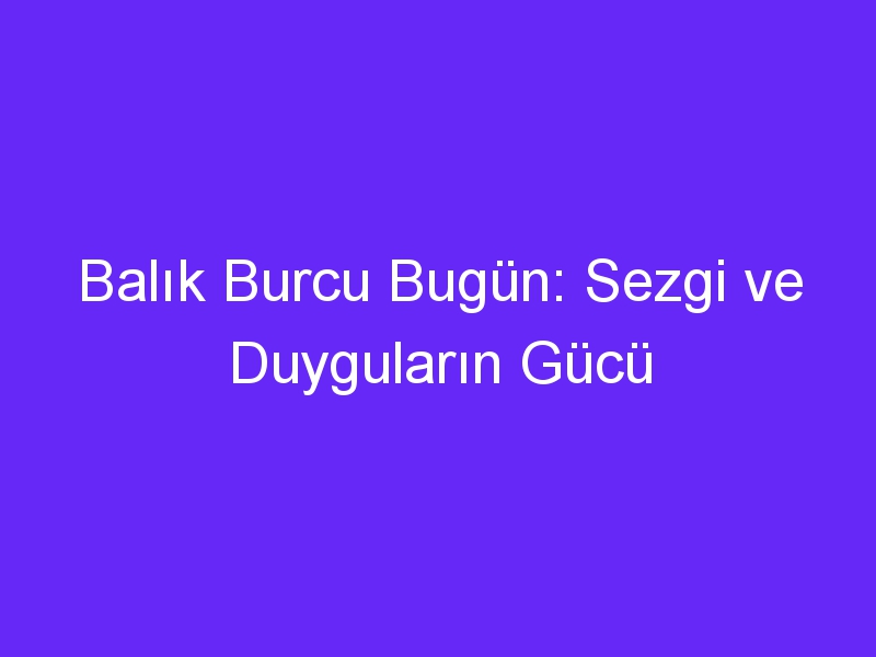 Balık Burcu Bugün: Sezgi ve Duyguların Gücü