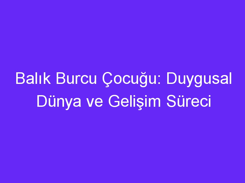 Balık Burcu Çocuğu: Duygusal Dünya ve Gelişim Süreci