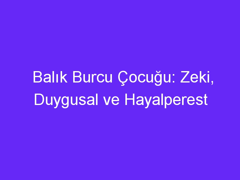 Balık Burcu Çocuğu: Zeki, Duygusal ve Hayalperest