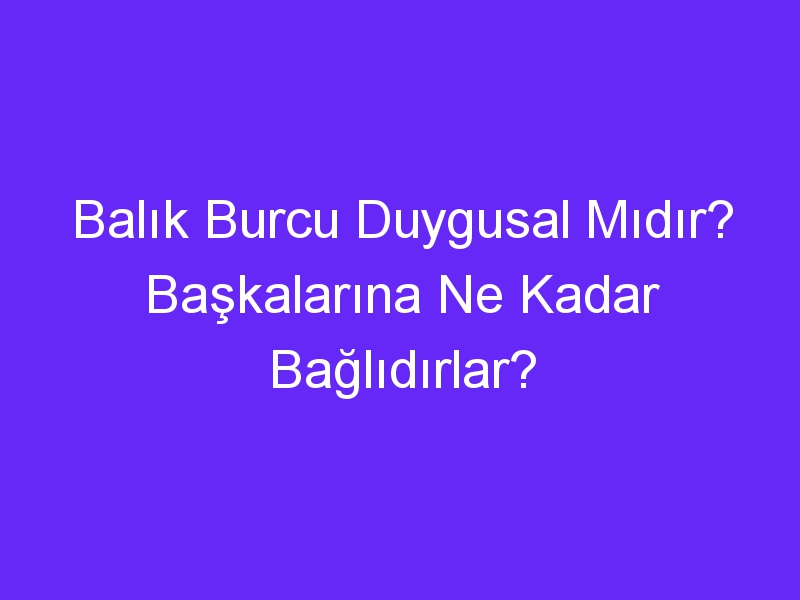 Balık Burcu Duygusal Mıdır? Başkalarına Ne Kadar Bağlıdırlar?