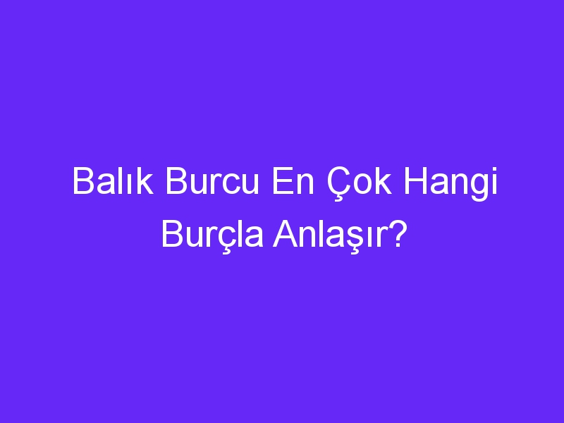 Balık Burcu En Çok Hangi Burçla Anlaşır?