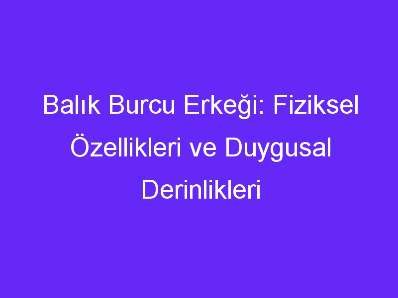 Balık Burcu Erkeği: Fiziksel Özellikleri ve Duygusal Derinlikleri