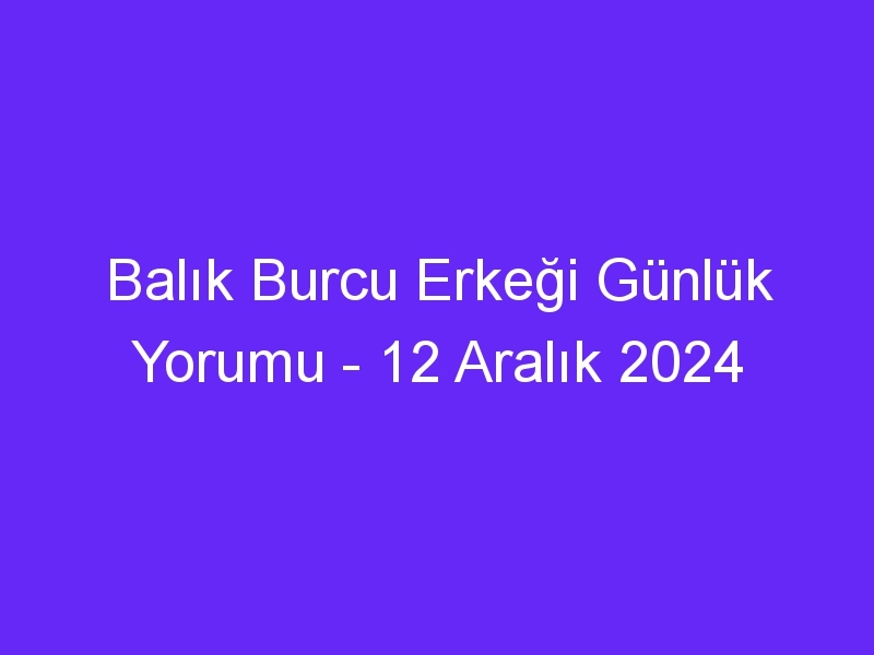 balik burcu erkegi gunluk yorumu 12 aralik 2024 319