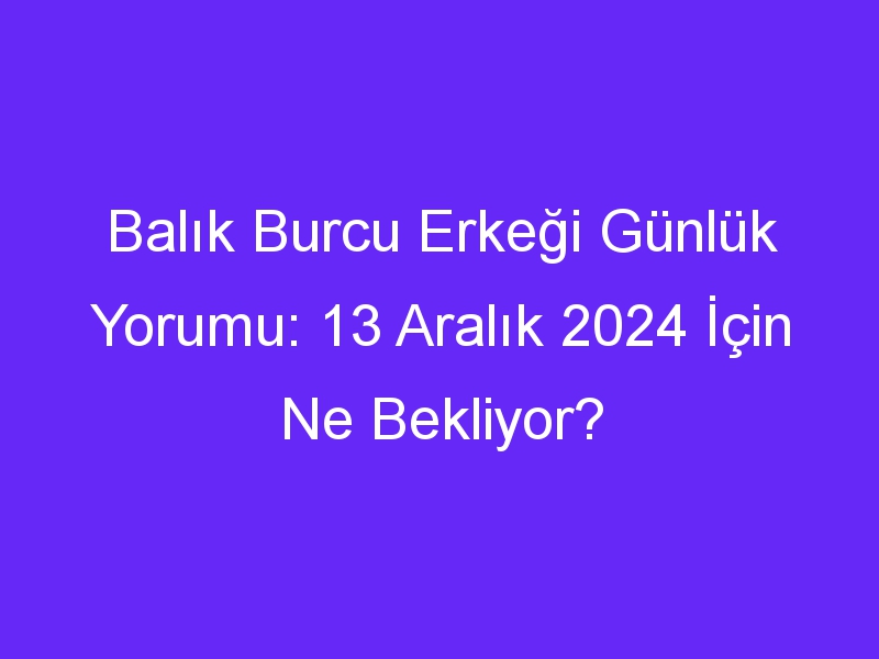 balik burcu erkegi gunluk yorumu 13 aralik 2024 icin ne bekliyor 496