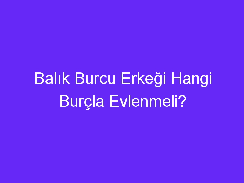 Balık Burcu Erkeği Hangi Burçla Evlenmeli?