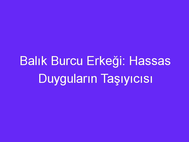 Balık Burcu Erkeği: Hassas Duyguların Taşıyıcısı