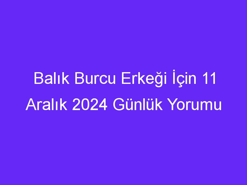 balik burcu erkegi icin 11 aralik 2024 gunluk yorumu 433