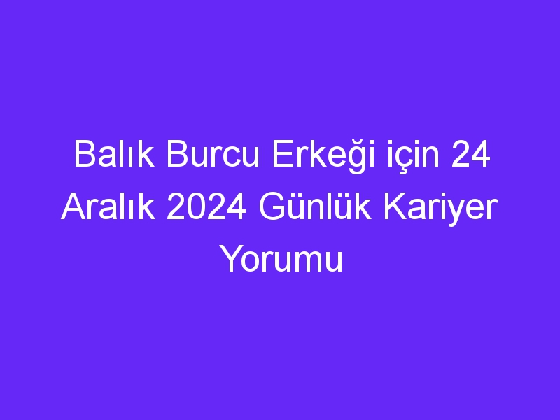 Balık Burcu Erkeği için 24 Aralık 2024 Günlük Kariyer Yorumu