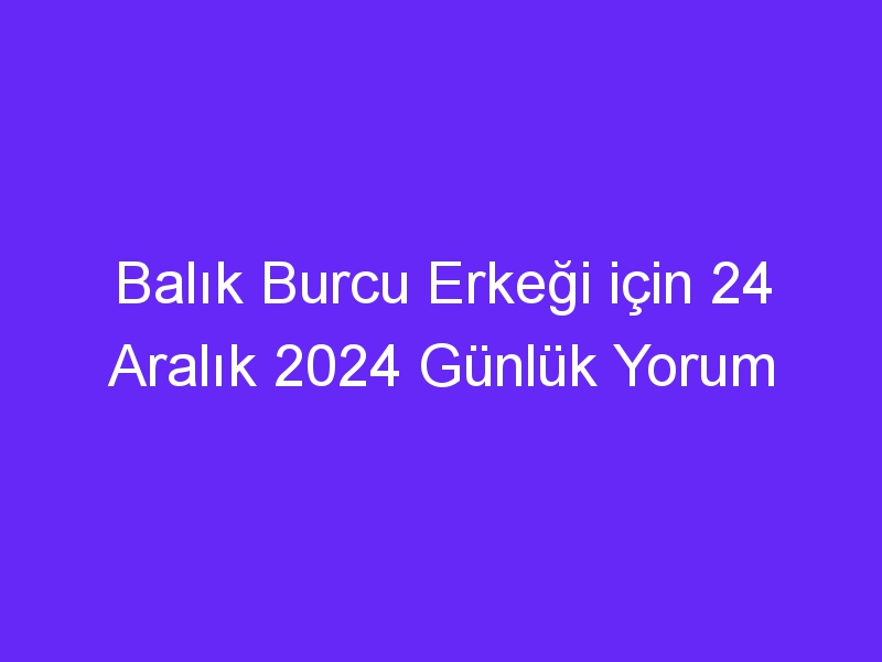 Balık Burcu Erkeği için 24 Aralık 2024 Günlük Yorum