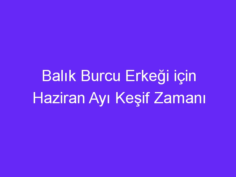 Balık Burcu Erkeği için Haziran Ayı Keşif Zamanı