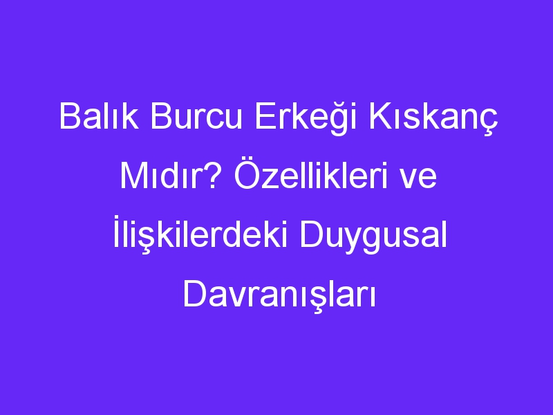 Balık Burcu Erkeği Kıskanç Mıdır? Özellikleri ve İlişkilerdeki Duygusal Davranışları