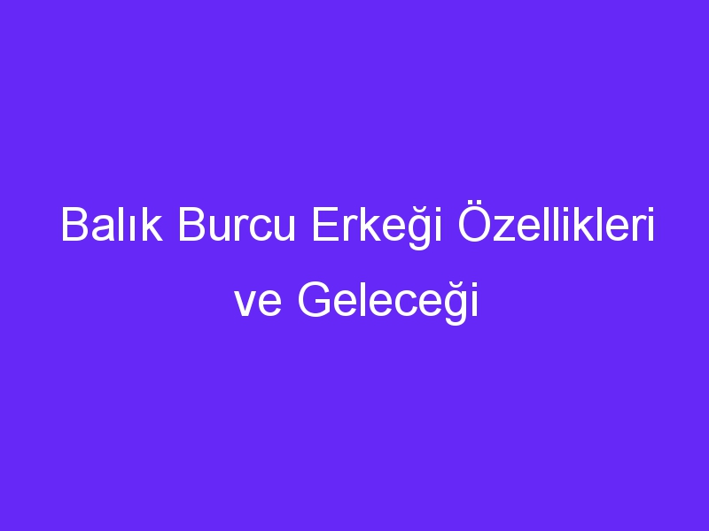 Balık Burcu Erkeği Özellikleri ve Geleceği