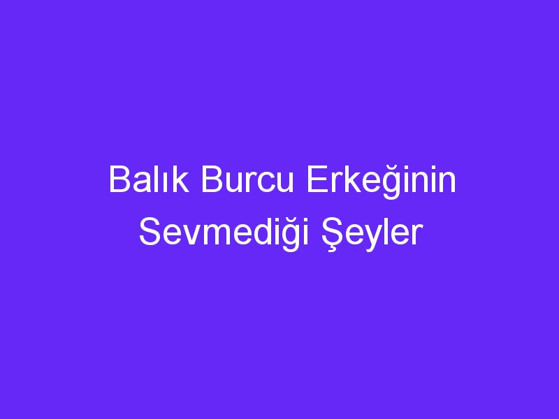 Balık Burcu Erkeğinin Sevmediği Şeyler