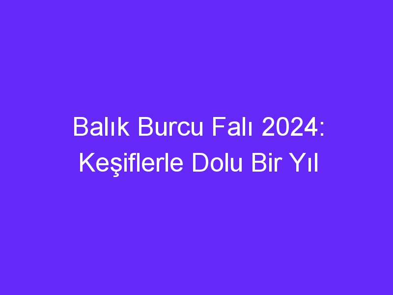 Balık Burcu Falı 2024: Keşiflerle Dolu Bir Yıl