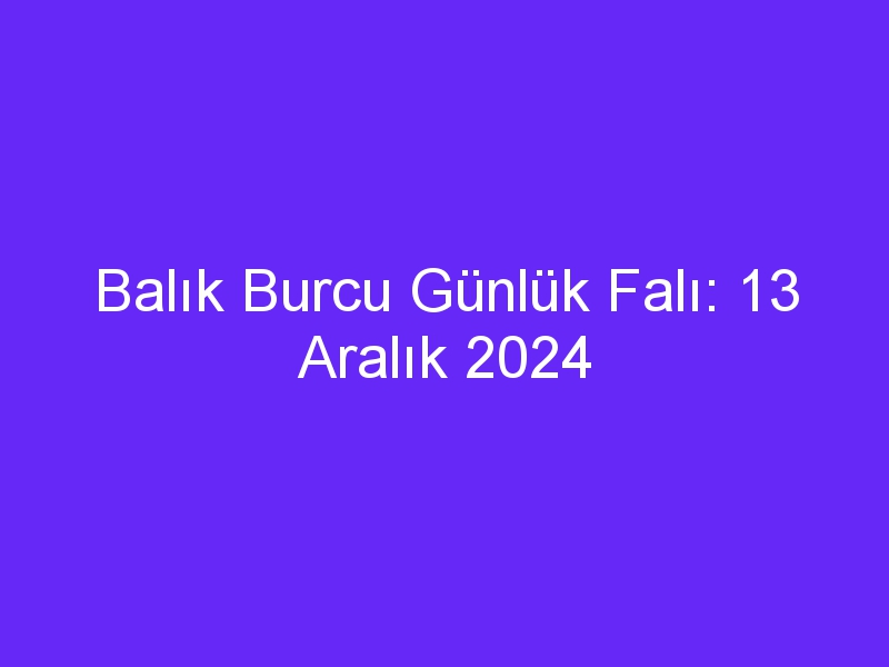 Balık Burcu Günlük Falı: 13 Aralık 2024