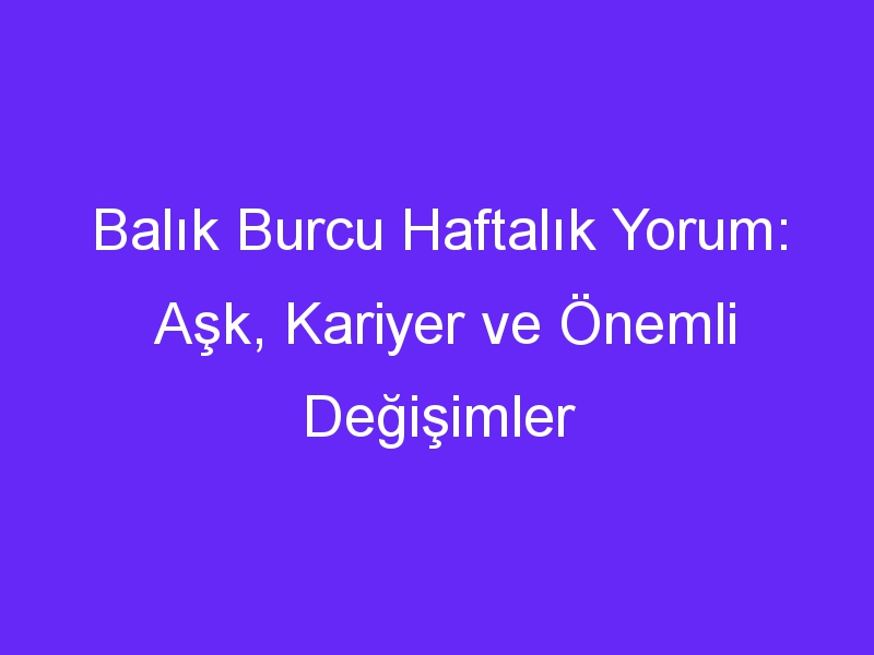 Balık Burcu Haftalık Yorum: Aşk, Kariyer ve Önemli Değişimler