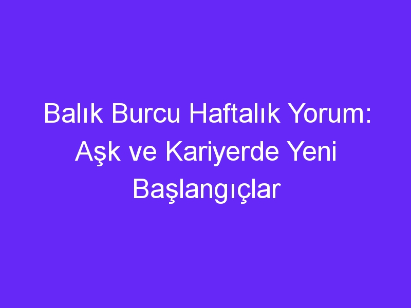 Balık Burcu Haftalık Yorum: Aşk ve Kariyerde Yeni Başlangıçlar