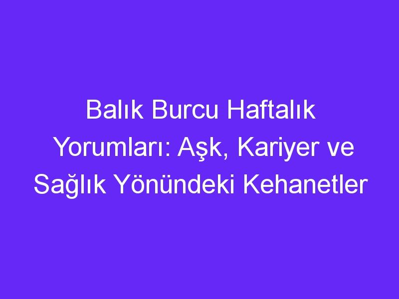 Balık Burcu Haftalık Yorumları: Aşk, Kariyer ve Sağlık Yönündeki Kehanetler