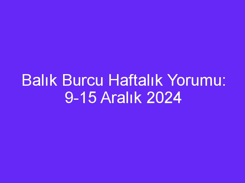 Balık Burcu Haftalık Yorumu: 9 15 Aralık 2024