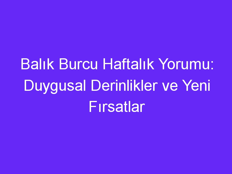 Balık Burcu Haftalık Yorumu: Duygusal Derinlikler ve Yeni Fırsatlar