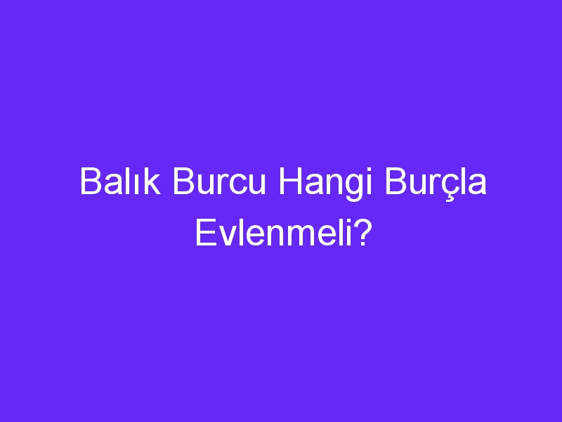 Balık Burcu Hangi Burçla Evlenmeli?