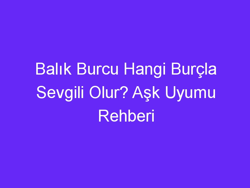 Balık Burcu Hangi Burçla Sevgili Olur? Aşk Uyumu Rehberi