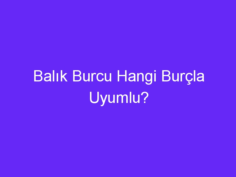 Balık Burcu Hangi Burçla Uyumlu?