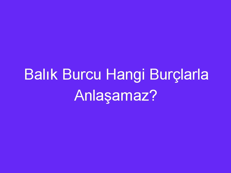 Balık Burcu Hangi Burçlarla Anlaşamaz?