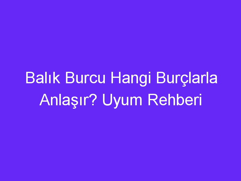 Balık Burcu Hangi Burçlarla Anlaşır? Uyum Rehberi