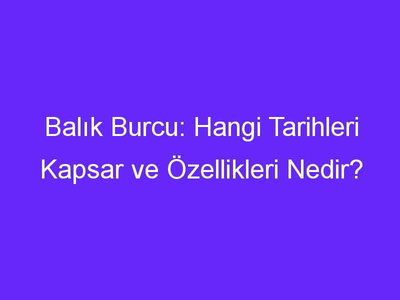 Balık Burcu: Hangi Tarihleri Kapsar ve Özellikleri Nedir?