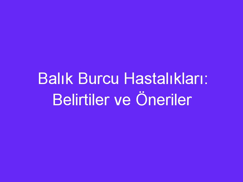 Balık Burcu Hastalıkları: Belirtiler ve Öneriler