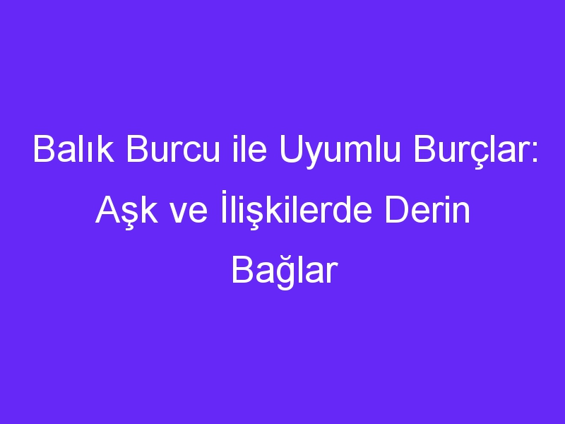 Balık Burcu ile Uyumlu Burçlar: Aşk ve İlişkilerde Derin Bağlar