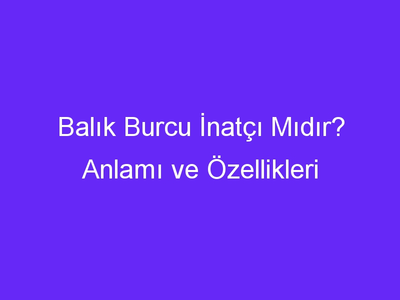 balik burcu inatci midir anlami ve ozellikleri 1029