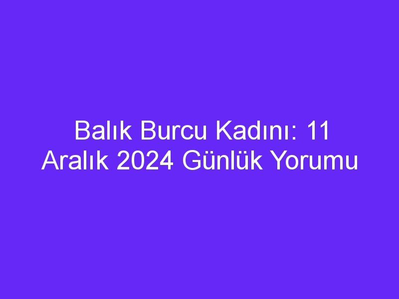 balik burcu kadini 11 aralik 2024 gunluk yorumu 442