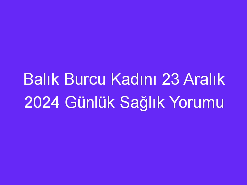 Balık Burcu Kadını 23 Aralık 2024 Günlük Sağlık Yorumu