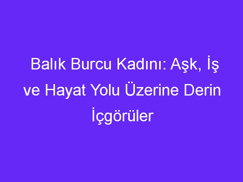 Balık Burcu Kadını: Aşk, İş ve Hayat Yolu Üzerine Derin İçgörüler