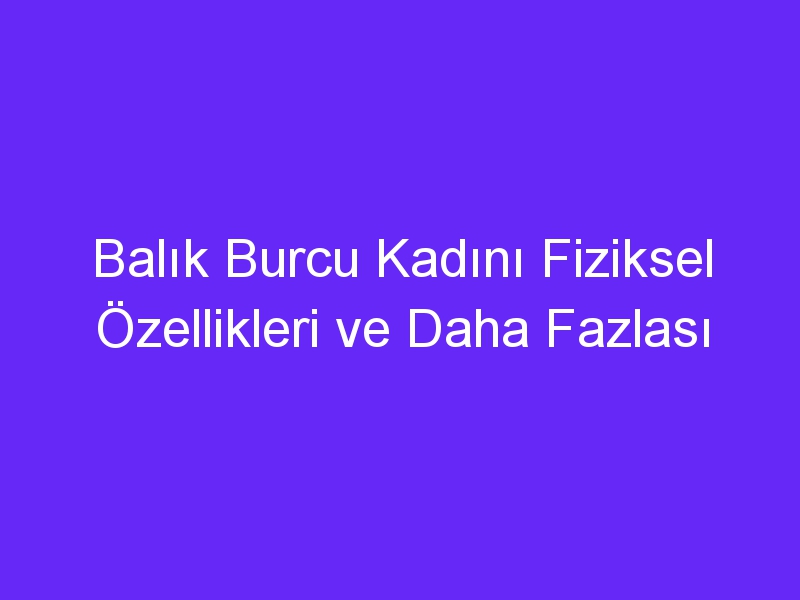 Balık Burcu Kadını Fiziksel Özellikleri ve Daha Fazlası