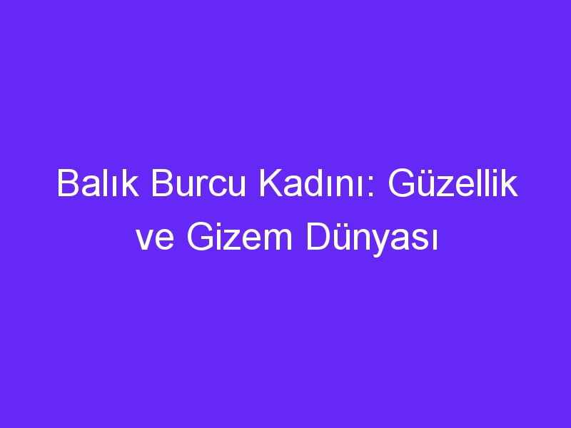 Balık Burcu Kadını: Güzellik ve Gizem Dünyası