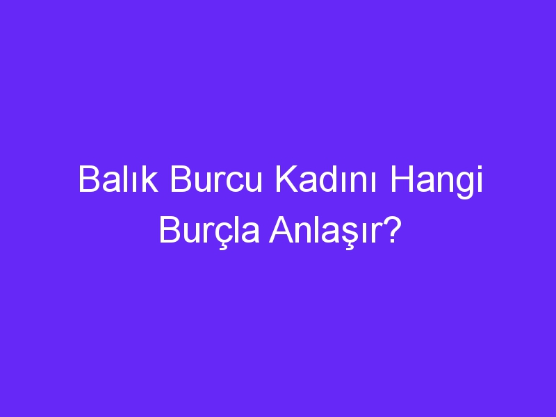 Balık Burcu Kadını Hangi Burçla Anlaşır?