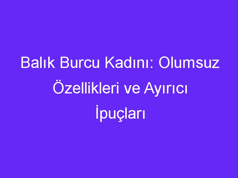 Balık Burcu Kadını: Olumsuz Özellikleri ve Ayırıcı İpuçları