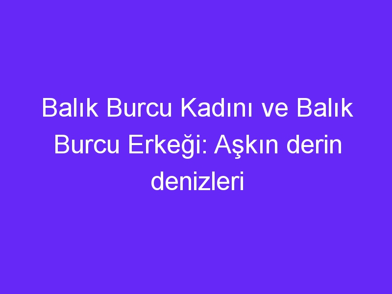 Balık Burcu Kadını ve Balık Burcu Erkeği: Aşkın derin denizleri