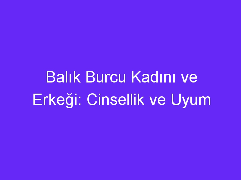 Balık Burcu Kadını ve Erkeği: Cinsellik ve Uyum