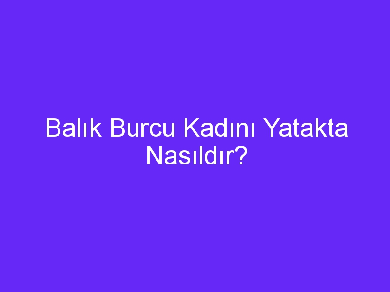 Balık Burcu Kadını Yatakta Nasıldır?