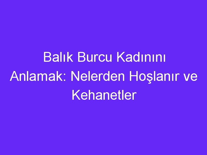 Balık Burcu Kadınını Anlamak: Nelerden Hoşlanır ve Kehanetler