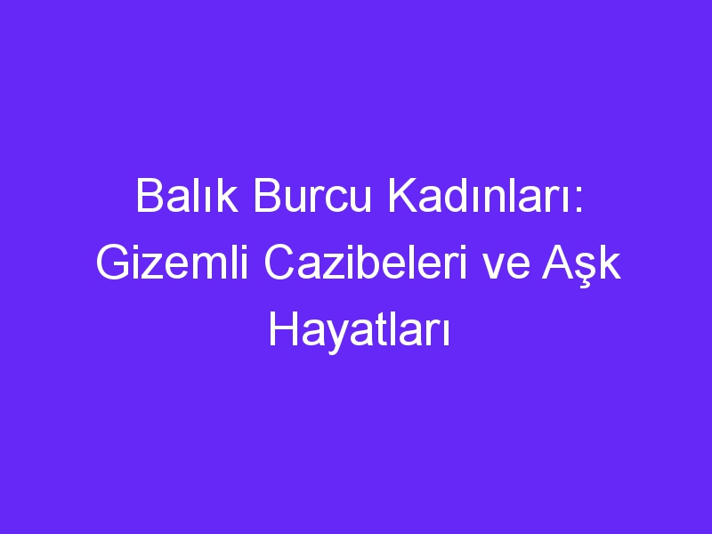 Balık Burcu Kadınları: Gizemli Cazibeleri ve Aşk Hayatları