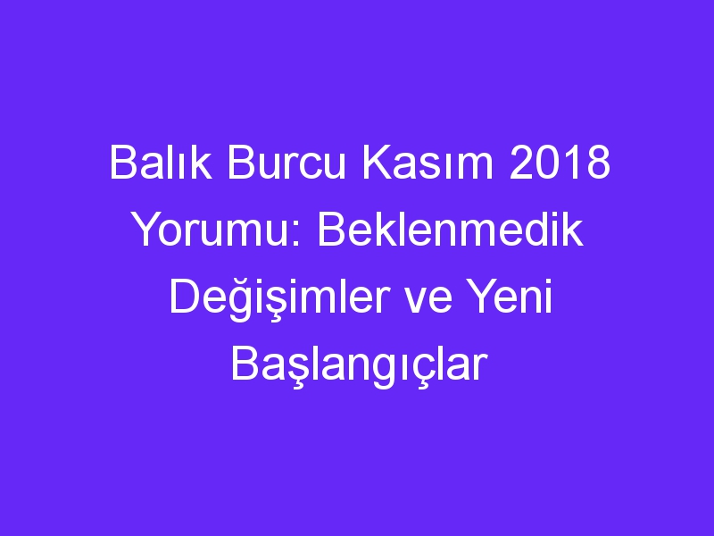 Balık Burcu Kasım 2018 Yorumu: Beklenmedik Değişimler ve Yeni Başlangıçlar