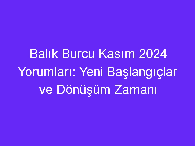 Balık Burcu Kasım 2024 Yorumları: Yeni Başlangıçlar ve Dönüşüm Zamanı