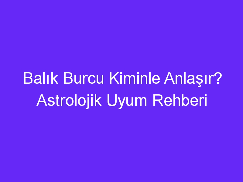 Balık Burcu Kiminle Anlaşır? Astrolojik Uyum Rehberi