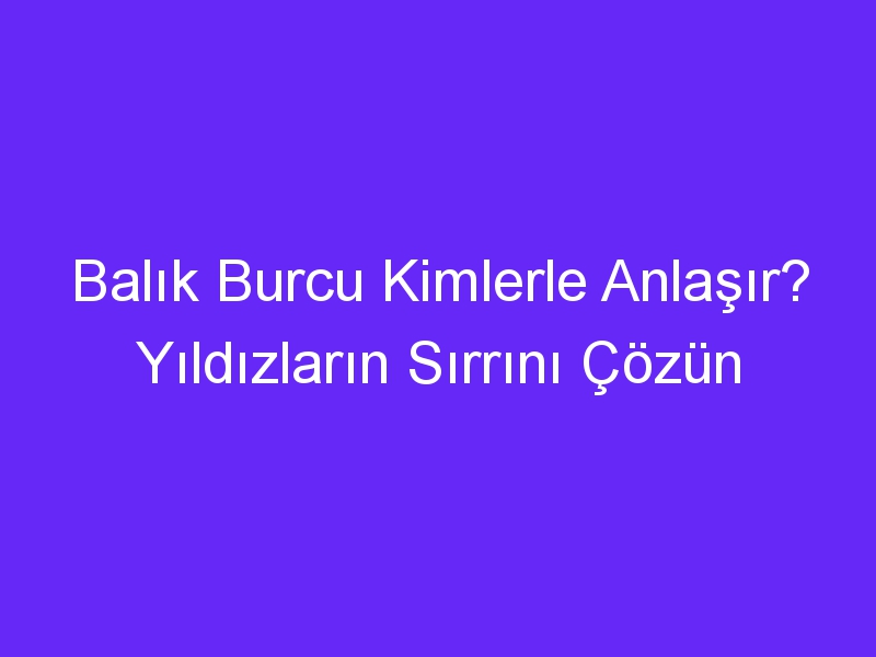 Balık Burcu Kimlerle Anlaşır? Yıldızların Sırrını Çözün