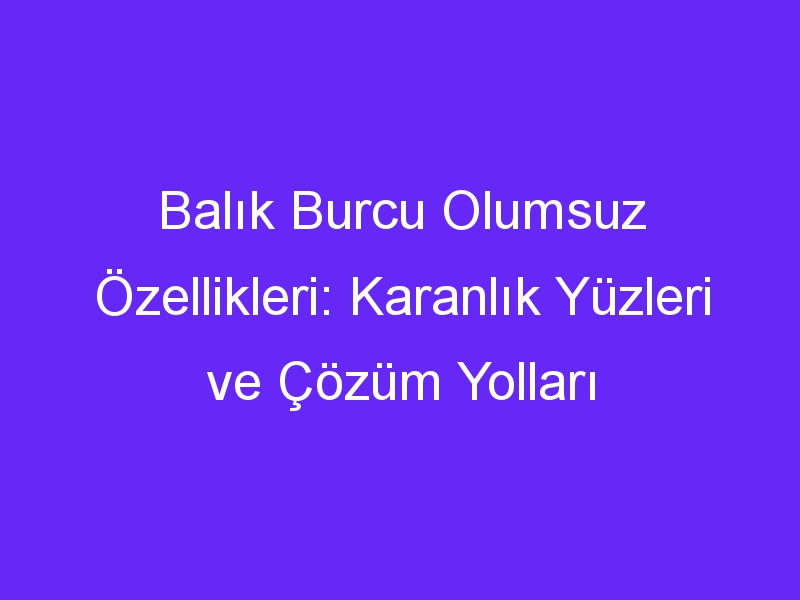 Balık Burcu Olumsuz Özellikleri: Karanlık Yüzleri ve Çözüm Yolları